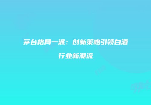 茅台格局一派：创新策略引领白酒行业新潮流