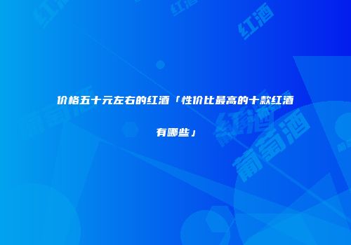 价格五十元左右的红酒「性价比最高的十款红酒有哪些」
