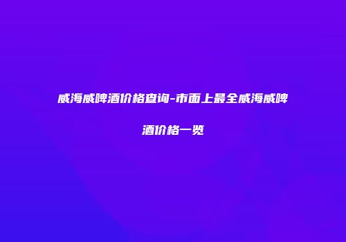 威海威啤酒价格查询-市面上最全威海威啤酒价格一览