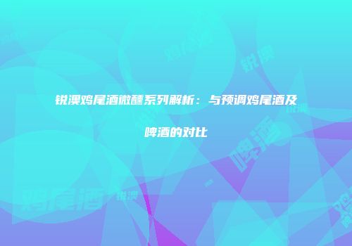 锐澳鸡尾酒微醺系列解析：与预调鸡尾酒及啤酒的对比