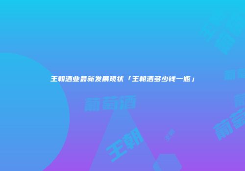 王朝酒业最新发展现状「王朝酒多少钱一瓶」