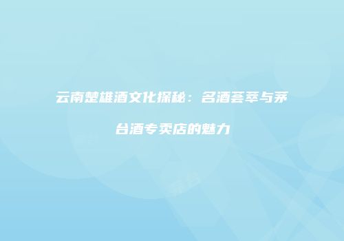 云南楚雄酒文化探秘：名酒荟萃与茅台酒专卖店的魅力