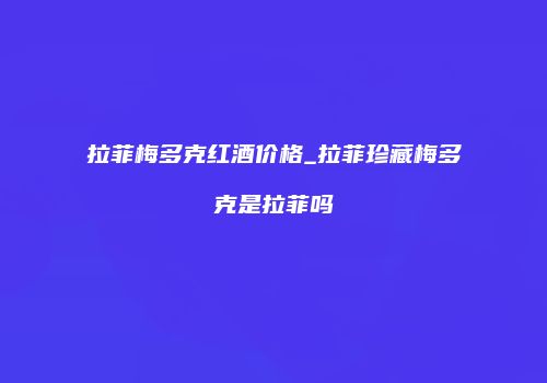 拉菲梅多克红酒价格_拉菲珍藏梅多克是拉菲吗