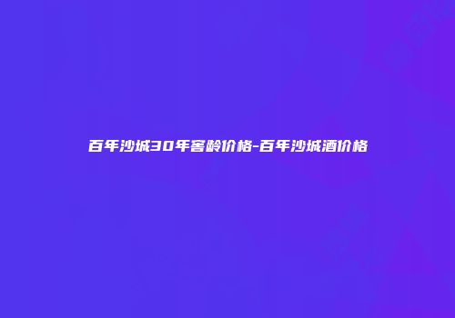 百年沙城30年窖龄价格-百年沙城酒价格