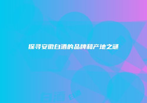 探寻安徽白酒的品牌和产地之谜
