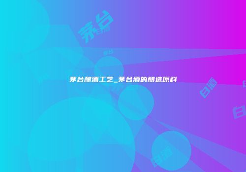 茅台酿酒工艺_茅台酒的酿造原料