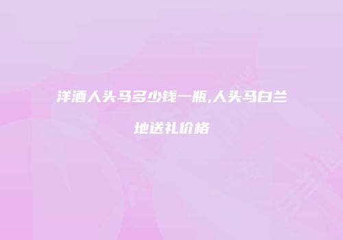 洋酒人头马多少钱一瓶,人头马白兰地送礼价格
