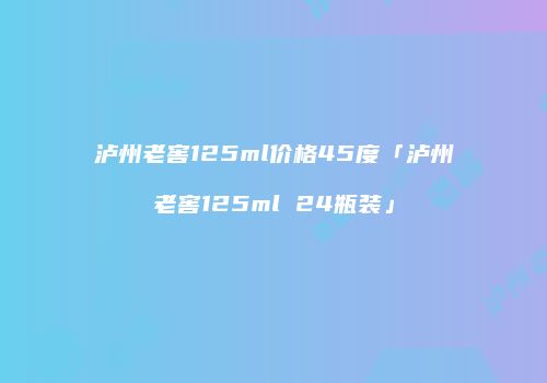 泸州老窖125ml价格45度「泸州老窖125ml 24瓶装」