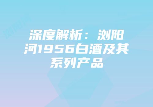 深度解析：浏阳河1956白酒及其系列产品