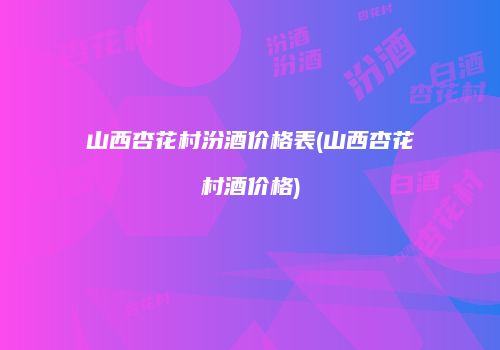 山西杏花村汾酒价格表(山西杏花村酒价格)