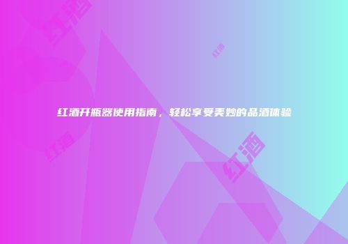 红酒开瓶器使用指南，轻松享受美妙的品酒体验