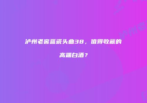 泸州老窖蓝瓷头曲38，值得收藏的高端白酒？
