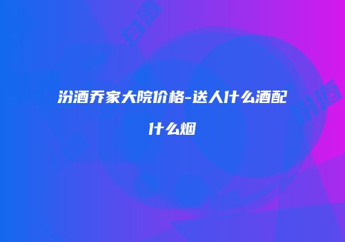 汾酒乔家大院价格-送人什么酒配什么烟