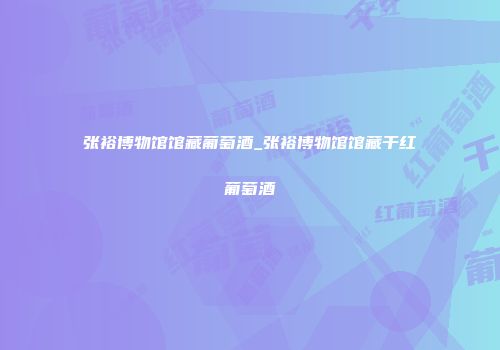 张裕博物馆馆藏葡萄酒_张裕博物馆馆藏干红葡萄酒
