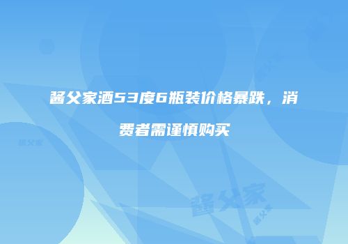 酱父家酒53度6瓶装价格暴跌，消费者需谨慎购买