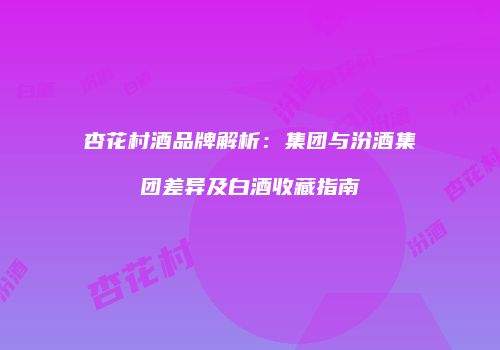 杏花村酒品牌解析：集团与汾酒集团差异及白酒收藏指南
