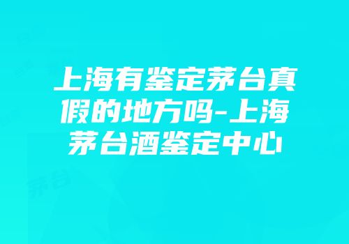 上海有鉴定茅台真假的地方吗-上海茅台酒鉴定中心