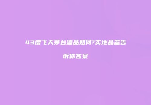 43度飞天茅台酒品如何?实地品鉴告诉你答案