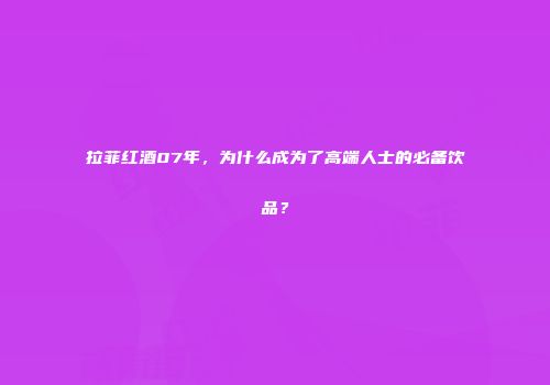 拉菲红酒07年，为什么成为了高端人士的必备饮品？