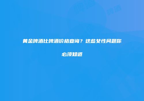 黄金啤酒比啤酒价格查询？这些女性问题你必须知道