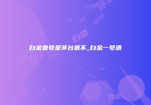白金壹号是茅台酒不_白金一号酒