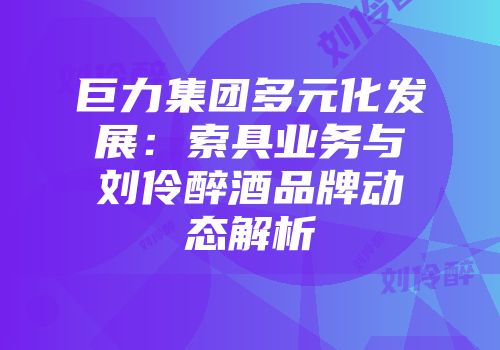 巨力集团多元化发展：索具业务与刘伶醉酒品牌动态解析