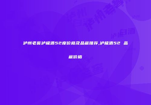 泸州老窖泸极酒52度价格及品藏推荐,泸极酒52 品藏价格
