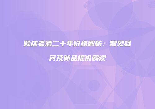 赊店老酒二十年价格解析：常见疑问及新品提价解读