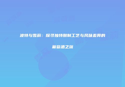 波特与雪莉：探寻独特酿制工艺与风味差异的葡萄酒之旅