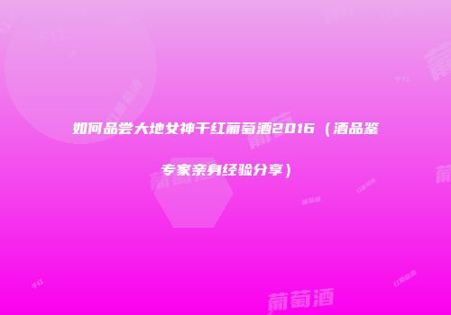 如何品尝大地女神干红葡萄酒2016（酒品鉴专家亲身经验分享）