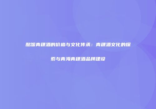 酩馏青稞酒的价格与文化传承：青稞酒文化的探索与青海青稞酒品牌建设