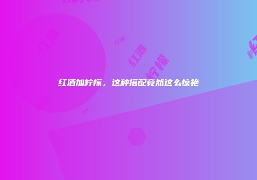 红酒加柠檬，这种搭配竟然这么惊艳