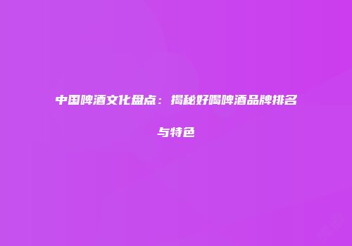中国啤酒文化盘点：揭秘好喝啤酒品牌排名与特色