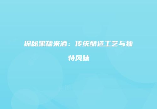探秘黑糯米酒：传统酿造工艺与独特风味