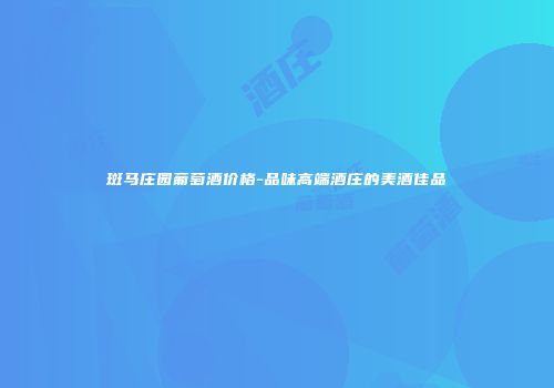 斑马庄园葡萄酒价格-品味高端酒庄的美酒佳品