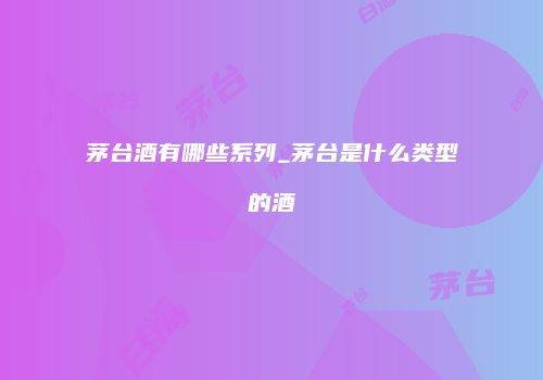 茅台酒有哪些系列_茅台是什么类型的酒