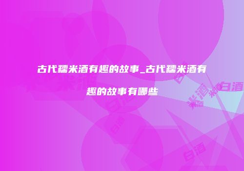 古代糯米酒有趣的故事_古代糯米酒有趣的故事有哪些
