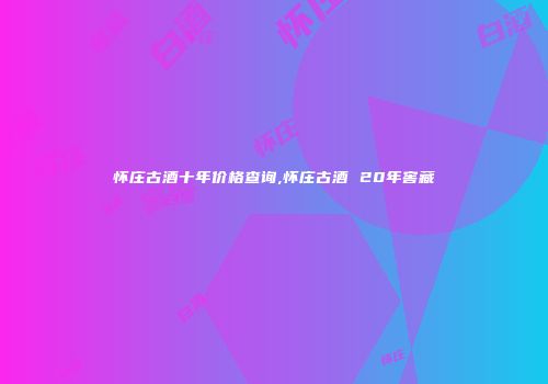 怀庄古酒十年价格查询,怀庄古酒 20年窖藏