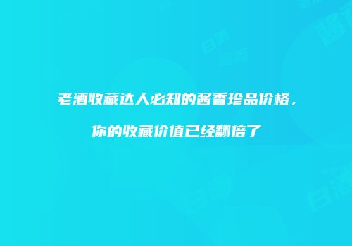 老酒收藏达人必知的酱香珍品价格，你的收藏价值已经翻倍了