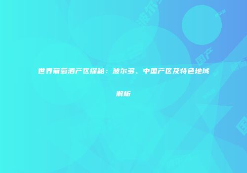 世界葡萄酒产区探秘：波尔多、中国产区及特色地域解析