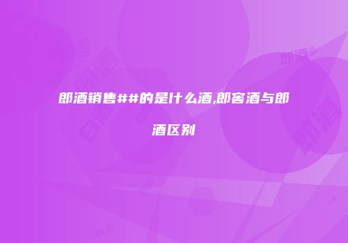 郎酒销售##的是什么酒,郎窖酒与郎酒区别