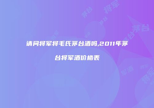 请问将军将毛氏茅台酒吗,2011年茅台将军酒价格表