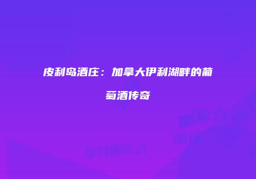 皮利岛酒庄：加拿大伊利湖畔的葡萄酒传奇