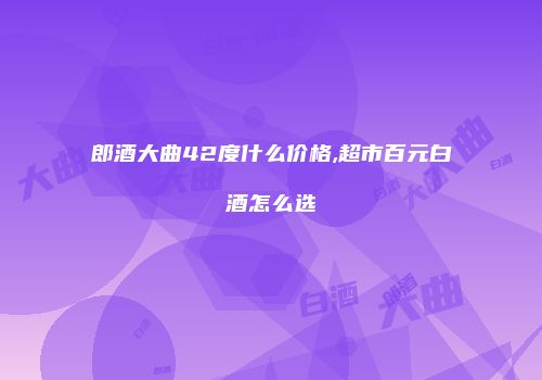 郎酒大曲42度什么价格,超市百元白酒怎么选