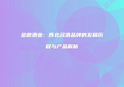 金徽酒业：西北名酒品牌的发展历程与产品解析