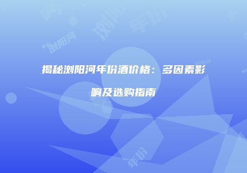 揭秘浏阳河年份酒价格：多因素影响及选购指南