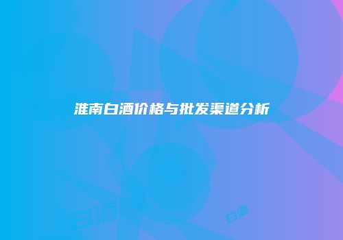 淮南白酒价格与批发渠道分析