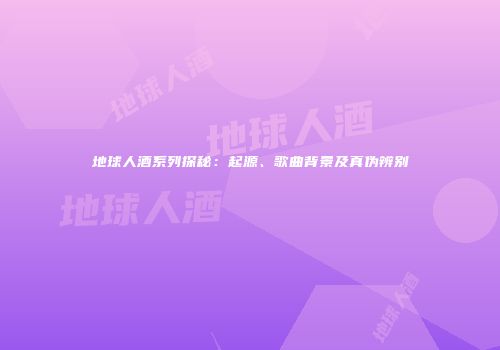 地球人酒系列探秘：起源、歌曲背景及真伪辨别