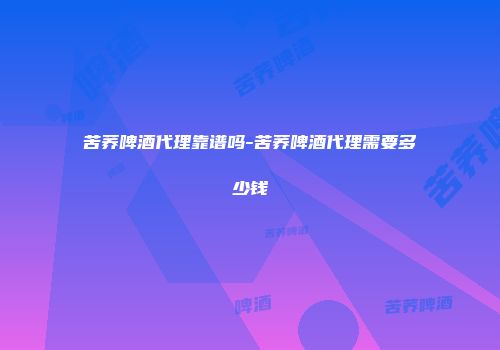 苦荞啤酒代理靠谱吗-苦荞啤酒代理需要多少钱