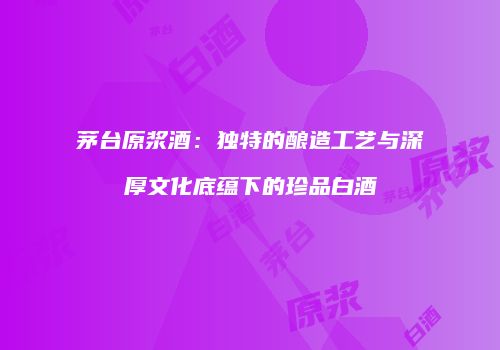 茅台原浆酒：独特的酿造工艺与深厚文化底蕴下的珍品白酒